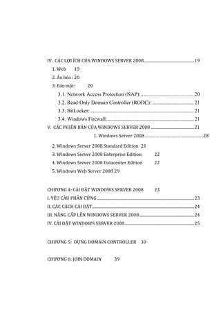 IV. CÁC LỢI ÍCH CỦA WINDOWS SERVER 2008...................................................19
1. Web 19
2. Ảo hóa : 20
3. Bảo mật: 20
3.1. Network Access Protection (NAP):.........................................20
3.2. Read-Only Domain Controller (RODC): ................................21
3.3. BitLocker: ................................................................................21
3.4. Windows Firewall:...................................................................21
V. CÁC PHIÊN BẢN CỦA WINDOWS SERVER 2008 ............................................21
1. Windows Server 2008………………………………………….28
2. Windows Server 2008 Standard Edition 21
3. Windows Server 2008 Enterprise Edition 22
4. Windows Server 2008 Datacenter Edition 22
5. Windows Web Server 2008 29
CHƯƠNG 4: CÀI ĐẶT WINDOWS SERVER 2008 23
I. YÊU CẦU PHẦN CỨNG...................................................................................................23
II. CÁC CÁCH CÀI ĐẶT........................................................................................................24
III. NÂNG CẤP LÊN WINDOWS SERVER 2008........................................................24
IV. CÀI ĐẶT WINDOWS SERVER 2008.......................................................................25
CHƯƠNG 5: DỰNG DOMAIN CONTROLLER 30
CHƯƠNG 6: JOIN DOMAIN 39
 