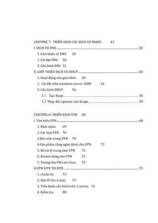 CHƯƠNG 7: TRIỂN KHAI CÁC DỊCH VỤ MẠNG 43
I. DỊCH VỤ DNS .....................................................................................................................50
1. Giới thiệu về DNS 50
2. Cài đặt DNS 50
3. Cấu hình DNS 52
II. GIỚI THIỆU DỊCH VỤ DHCP.......................................................................................60
1. Hoạt động của giao thức 60
2. Cài đặt trên windows server 2008 61
3. Cấu hình DHCP 56
3.1. Tạo Scop .................................................................................56
3.2 Thay đổi options của Scope......................................................59
CHƯƠNG 8: TRIỂN KHAI VPN 68
I. Tìm hiểu VPN.....................................................................................................................68
1. Khái niệm. 69
2. Các loại VPN. 70
3.Bảo mật trong VPN 70
4.Sản phẩm công nghệ dành cho VPN 72
5. Bộ xử lý trung tâm VPN 72
6. Router dùng cho VPN 72
7. Tường lửa PIX của Cisco 72
II.VPN SITE TO SITE...........................................................................................................73
1. chuẩn bị: 73
2. Đặt IP cho 4 máy 73
3. Tiến hành cấu hình trên 2 server. 74
4. Kiểm tra. 88
 