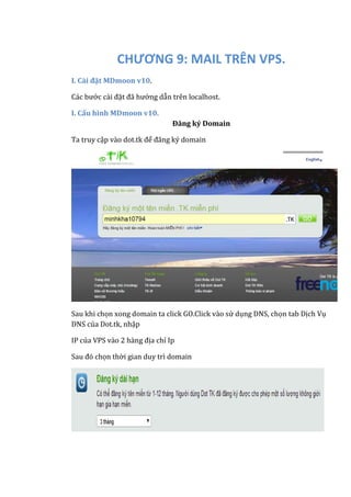 CHƯƠNG 9: MAIL TRÊN VPS.
I. Cài đặt MDmoon v10.
Các bước cài đặt đã hướng dẫn trên localhost.
I. Cấu hình MDmoon v10.
Đăng ký Domain
Ta truy cập vào dot.tk để đăng ký domain
Sau khi chọn xong domain ta click GO.Click vào sử dụng DNS, chọn tab Dịch Vụ
DNS của Dot.tk, nhập
IP của VPS vào 2 hàng địa chỉ Ip
Sau đó chọn thời gian duy trì domain
 