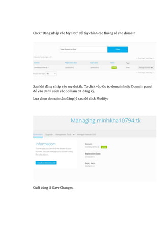 Click “Đăng nhập vào My Dot” để tùy chỉnh các thông số cho domain
Sau khi đăng nhập vào my.dot.tk. Ta click vào Go to domain hoặc Domain panel
để vào danh sách các domain đã đăng ký.
Lựa chọn domain cần đăng lý sau đó click Modify:
Cuối cùng là Save Changes.
 