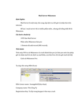 Mail Server Mdaemon
Định Nghĩa:
Mail Server là một máy chủ cung cấp dịch vụ viết gửi và nhận thư trên
internet.
Để tạo 1 mail server thì có nhiều phần mềm , nhưng nổi tiếng nhất đó là
Mdaemon.
Các bước chuẩn bị:
1VPS làm Mail Server
Phần mềm Mdaemon bản pro
1 Domain đã add record (MX record).
Tiến hành:
Trên máy VPS ta cài Mdaemon và crack thành bản pro (vì bản pro mới cho phép
gởi và nhận mail từ các dịch vụ mail khác, con bản free chỉ cho gởi mail nội bộ)
Cách cài Mdaemon Pro:
Ta chạy file setup MDv10.exe
Điền Lience name : hoangphitt5(tùy chọn)
Company name: Tên Công Ty
Registration Key: Ta lấy trong keygen ở thư mục crack
 