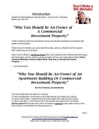 Introduction
Thanks for downloading my special report – you’re in for a real treat.
Before I go over the ...

“Why You Should Be An Owner of
A Commercial
Investment Property”
I’d like to back up and cover the basics of why you should be looking at commercial real
estate in the ﬁrst place.
There are a lot of places you can invest these days, and you should know the reasons
WHY before you move forward.
Even if you’re doing a “No Money Down” deal, you’re going to be investing time and energy
into the project, and you will be a whole lot better off if you are made aware of the 7 Most
Common Mistakes Investors Make When They Buy a Commercial Income
Property .....
.... Let’s get started.

“Why You Should Be An Owner of An
Apartment Building Or Commercial
Investment Property”
By Paul Forsberg, Investor/Broker

Let’s be honest with each other for a minute.
If I was a stockbroker I would tell you all of the reasons you need to buy stocks.
If I was a bond broker, I would tell you all of the reasons you need to be in bonds.
If I was in annuities, I would tell you all of the reasons you need to be in annuities.
Get the picture? Everyone loves “their investment” especially if they make money in the
form of fees or commissions by having you buy it.

Page 1
Copyright Paul Forsberg 2013 Reprint permission contact Paul@FLCRES.com
www.FloridaCommercialRealEstateServices.com
2485 Jen Dr. #1 Melbourne, FL 32940 (321) 300-6123

 