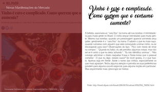Vinho é caro e complicado.
Como querem que o consumo
aumente?
A bebida, associada ao “cara fino” da trama até nas novelas, é intimidado-
ra para muita gente no Brasil. O vinho segue intimidador para muita gen-
te. Mesmo nas novelas, quando um personagem aparece sorvendo seus
goles, geralmente é o “cara fino” da trama. E sabem o que eu mais ouço,
quando converso com alguém que está começando a tomar vinho, ou se
encorajando para isso? Observações do tipo: “Fico com medo de errar
na compra”; “Quando eu bebo, eu até percebo algumas coisas, mas não
sei se é certo o que eu estou achando”; “Eu não identifico aromas”; “Não
consigo adivinhar o cheiro daquelas frutas e flores todas que o pessoal
comenta”. O que eu digo, nesses casos? Se você gostou, é o que bas-
ta. Apenas siga em frente. Anote o nome dos vinhos, especialmente os
que mais agradam. Tenha alguma atenção e perceba se suas preferências
pendem para alguma uva em especial, para alguma região em particular.
Mas experimente mais, preocupe-se menos.
Novas Manifestações do Mercado
Documento Confidencial | Conteúdo Proprietário da City | 5130236901 | city.st
Fonte: http://brasil.elpais.com/brasil/2016/08/19/cultura/1471627012_768392.html
 