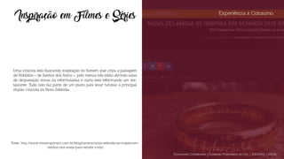Experiência x Consumo
Inspiração em Filmes e Séries
Uma vinícola está buscando inspiração no homem que criou a paisagem
de Hobbiton – de Senhor dos Anéis –, pelo menos três estão abrindo salas
de degustação novas ou reformuladas e outra está reformando um res-
taurante. Tudo isso faz parte de um plano para levar turistas à principal
região vinícola da Nova Zelândia.
Fonte: http://www.vinoemporium.com.br/blog/turismo/nova-zelandia-se-inspira-em-
-senhor-dos-aneis-para-vender-vinho
Documento Confidencial | Conteúdo Proprietário da City | 5130236901 | city.st
 
