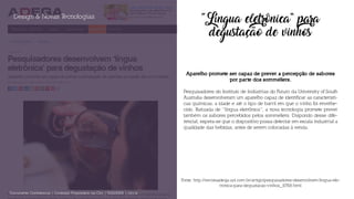 “Língua eletrônica” para
degustação de vinhos
Aparelho promete ser capaz de prever a percepção de sabores
por parte dos sommeliers.
Pesquisadores do Instituto de Indústrias do Futuro da University of South
Australia desenvolveram um aparelho capaz de identificar as característi-
cas químicas, a idade e até o tipo de barril em que o vinho foi envelhe-
cido. Batizada de “língua eletrônica”, a nova tecnologia promete prever
também os sabores percebidos pelos sommeliers. Dispondo desse dife-
rencial, espera-se que o dispositivo possa detectar em escala industrial a
qualidade das bebidas, antes de serem colocadas à venda.
Design & Novas Tecnologias
Documento Confidencial | Conteúdo Proprietário da City | 5130236901 | city.st
Fonte: http://revistaadega.uol.com.br/artigo/pesquisadores-desenvolvem-lingua-ele-
tronica-para-degustacao-vinhos_10768.html
 