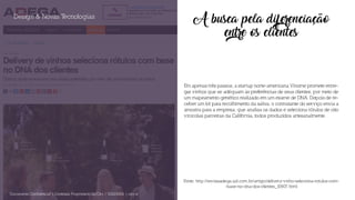 A busca pela diferenciação
entre os clientes
Em apenas três passos, a startup norte-americana Vinome promete entre-
gar vinhos que se adéquam às preferências de seus clientes, por meio de
um mapeamento genético realizado em um exame de DNA. Depois de re-
ceber um kit para recolhimento da saliva, o contratante do serviço envia a
amostra para a empresa, que analisa os dados e seleciona rótulos de oito
vinícolas parceiras da Califórnia, todos produzidos artesanalmente.
Design & Novas Tecnologias
Documento Confidencial | Conteúdo Proprietário da City | 5130236901 | city.st
Fonte: http://revistaadega.uol.com.br/artigo/delivery-vinho-seleciona-rotulos-com-
-base-no-dna-dos-clientes_10807.html
 