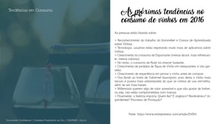 As próximas tendências no
consumo de vinhos em 2016
As pessoas estão falando sobre:
> Reconhecimento do trabalho do Sommelier e Cursos de Aprendizado
sobre Vinhos;
> Tecnologia: usuários estão esperando muito mais de aplicativos sobre
vinhos;
> Crescimento no consumo de Espumante (menos álcool, mais refrescan-
te, menos calorias)
> No verão, o consumo de Rosé irá crescer bastante;
> Crescimento de pedidos de Taças de Vinho em restaurantes, e não gar-
rafas.
> Crescimento de experiência em provar o vinho antes de comprar;
> Uva Syrah ao invés de Cabernet Sauvignon, pois deixa o vinho mais
escuro e possui mais antioxidantes do que os vinhos de uva vermelha,
além de ser mais barato.
> Millennials querem algo de valor acessível e que vão gostar de beber,
ou seja, não estão comprometidos com marcas.
> Finalmente: a história importa. Quem fez? É orgânico? Biodinâmico? In-
gredientes? Processo de Produção?
Tendências em Consumo
Documento Confidencial | Conteúdo Proprietário da City | 5130236901 | city.st
Fonte: https://www.entrepreneur.com/article/254784
 