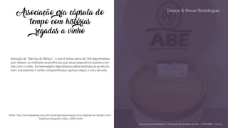 Design & Novas Tecnologias
Associação cria cápsula do
tempo com histórias
regadas a vinho
Batizada de “Barrica do Tempo”, o barril reúne cerca de 300 depoimentos
que relatam as melhores experiências que seus respectivos autores vive-
ram com o vinho. As mensagens depositadas pelos enólogos já se encon-
tram inacessíveis e serão compartilhadas apenas daqui a uma década.
Fonte: http://revistaadega.uol.com.br/artigo/associacao-cria-capsula-do-tempo-com-
-historias-regadas-vinho_10802.html
Documento Confidencial | Conteúdo Proprietário da City | 5130236901 | city.st
 