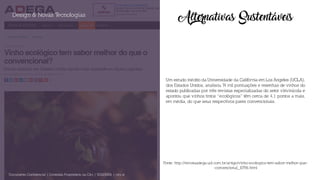 Alternativas Sustentáveis
Um estudo inédito da Universidade da Califórnia em Los Angeles (UCLA),
dos Estados Unidos, analisou 74 mil pontuações e resenhas de vinhos do
estado publicadas por três revistas especializadas do setor vitivinícola e
apontou que vinhos tintos “ecológicos” têm cerca de 4,1 pontos a mais,
em média, do que seus respectivos pares convencionais.
Design & Novas Tecnologias
Documento Confidencial | Conteúdo Proprietário da City | 5130236901 | city.st
Fonte: http://revistaadega.uol.com.br/artigo/vinho-ecologico-tem-sabor-melhor-que-
-convencional_10796.html
 