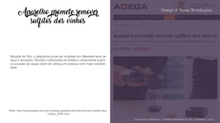 Design & Novas Tecnologias
Aparelho promete remover
sulfitos dos vinhos
Batizado de Ullo, o dispositivo pode ser acoplado em diferentes tipos de
taças e decanters, filtrando e eliminando da bebida o componente quími-
co acusado de causar dores de cabeça em pessoas com maior sensibili-
dade.
Fonte: http://revistaadega.uol.com.br/artigo/aparelho-promete-remover-sulfitos-dos-
-vinhos_10784.html
Documento Confidencial | Conteúdo Proprietário da City | 5130236901 | city.st
 
