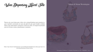 Design & Novas Tecnologias
Wine Dispensing Travel Tote
Trata-se de uma bolsa para vinho com compartimentos para guardar ta-
ças e também acomodar um saco de gelo em gel, para manter a bebida
fresca. Seu reservatório comporta 5 litros de vinho. A criação foi pensada
para ser levada à praia, piqueniques e passeios.
Fonte: http://www.vinoemporium.com.br/blog/novidades/voce-acha-que-isso-e-u-
ma-bolsa-feminina-comum-errou
Documento Confidencial | Conteúdo Proprietário da City | 5130236901 | city.st
 