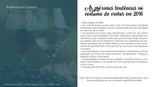 As próximas tendências no
consumo de vinhos em 2016
> Especificação em Sites:
> Ao invés de buscar grande sabor, cada vez mais jovens vinicultores
apaixonados estão alugando vinhas e abastecimento de frutas de lugares
em áreas de clima remoto.
> As gerações mais jovens estão descobrindo o vinho em uma cultura
que já não é mais intimidante. Eles estão abraçando a diversidade num
momento em que o delicioso vinho pode ser encontrado longe das famo-
sas regiões. Eles são tão propensos a procurar uma experiência de qua-
lidade, significativa de um Chenin Blanc ou uma variedade pouco conhe-
cida de um produtor local como eles são de uma marca mais instaurada
e de status.
> Os consumidores continuarão experimentando e desfrutando de novas
variedades de vinho com nomes incomuns, de Vermentino e Picpoul a
Aglianico, Tannat e Mourvedre.
> A popularidade do merlot de boa qualidade, de todos os preços, conti-
nuará a ser ressaltada. A qualidade de vinho espanhol será mais popular
do que nunca.
> A paixão pelo Pinot Noir crescerá cada vez mais.
Tendências em Consumo
Documento Confidencial | Conteúdo Proprietário da City | 5130236901 | city.st
Fonte: http://www.forbes.com/sites/cathyhuyghe/2016/01/26/the-wine-trend-
-no-ones-talking-about-yet-an-insiders-view/#72e0dae6d9fe
 