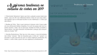 Tendências em Consumo
As próximas tendências no
consumo de vinhos em 2017
> Crescimento Geracional: Agora que toda a geração possui idade para
beber, cerca de 28% dos millennials bebem vinho em uma base diária.
Isso significa que os mercados focarão no alvo millennials e o vinho que
eles bebem.
> Slushies de Vinho: Tudo o que é preciso é misturar vinho, frutas e gelo
em uma refrescante bebida congelada. Se você não pegou este novo ca-
pricho durante o verão, não se preocupe. Slushies de Vinho já existem a
algum tempo, mas eles chamaram recentemente a atenção dos consumi-
dores do mundo “DIY”.
> Garrafas Biodinâmicas: Este tipo de vinho segue a nova terminologia
dos vinhos “naturais”. Não há requisitos para o vinho ser “natural” e o
processo é muito mais fácil do que os vinhos orgânicos certificados. No
entanto, o vinho é feito a partir de uvas orgânicas ou biodinâmicas.
Fonte: https://www.winerist.com/blog/entry/the-top-wine-trends-expected-in-2017
Documento Confidencial | Conteúdo Proprietário da City | 5130236901 | city.st
 