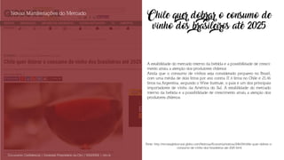 Chile quer dobrar o consumo de
vinho dos brasileiros até 2025
A estabilidade do mercado interno da bebida e a possibilidade de cresci-
mento atraiu a atenção dos produtores chilenos
Ainda que o consumo de vinhos seja considerado pequeno no Brasil,
com uma média de dois litros por ano contra 17,4 litros no Chile e 23,46
litros na Argentina, segundo o Wine Institute, o país é um dos principais
importadores de vinho da América do Sul. A estabilidade do mercado
interno da bebida e a possibilidade de crescimento atraiu a atenção dos
produtores chilenos.
Novas Manifestações do Mercado
Documento Confidencial | Conteúdo Proprietário da City | 5130236901 | city.st
Fonte: http://revistagloborural.globo.com/Noticias/Economia/noticia/2016/08/chile-quer-dobrar-o-
-consumo-de-vinho-dos-brasileiros-ate-2025.html
 
