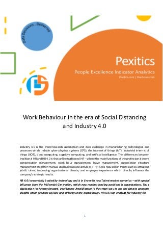 1
Work Behaviour in the era of Social Distancing
and Industry 4.0
Industry 4.0 is the trend towards automation and data exchange in manufacturing technologies and
processes which include cyber-physical systems (CPS), the internet of things (IoT), industrial internet of
things (IIOT), cloud computing, cognitive computing, and artificial intelligence. The differences between
traditional HR and HR 4.0 is that unlike traditional HR – where the main functions of the professionals were
compensation management, work hour management, leave management, organisation structure
management etc (often manual and bureaucratic activities )– HR 4.0 is focused on fronts such as attracting
job-fit talent, improving organizational climate, and employee experience which directly influence the
company’s strategic results.
HR 4.0 is essentially backed by technology and is in line with new Talent market scenarios – with special
influence from the Millennial Generation, which now reaches leading positions in organizations. Thus,
digitisation is the way forward. Intelligence Amplification is the smart way to use the data to generate
insights which feed the policies and strategy in the organisation. HR 4.0 is an enabled for Industry 4.0.
 