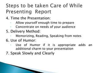 4. Time the Presentation:
◦ Allow yourself enough time to prepare
◦ Concentrate on needs of your audience
5. Delivery Method:
◦ Memorizing, Reading, Speaking from notes
6. Use of Humor:
◦ Use of Humor if it is appropriate adds an
additional charm to your presentation
7. Speak Slowly and Clearly
 