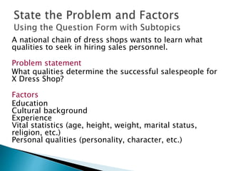 A national chain of dress shops wants to learn what
qualities to seek in hiring sales personnel.
Problem statement
What qualities determine the successful salespeople for
X Dress Shop?
Factors
Education
Cultural background
Experience
Vital statistics (age, height, weight, marital status,
religion, etc.)
Personal qualities (personality, character, etc.)
 