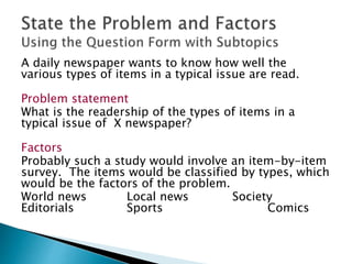 A daily newspaper wants to know how well the
various types of items in a typical issue are read.
Problem statement
What is the readership of the types of items in a
typical issue of X newspaper?
Factors
Probably such a study would involve an item-by-item
survey. The items would be classified by types, which
would be the factors of the problem.
World news Local news Society
Editorials Sports Comics
 