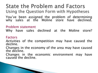 You’ve been assigned the problem of determining
why sales at the Moline store have declined.
Problem statement
Why have sales declined at the Moline store?
Factors
Activities of the competition may have caused the
decline.
Changes in the economy of the area may have caused
the decline.
Changes in the economic environment may have
caused the decline.
 