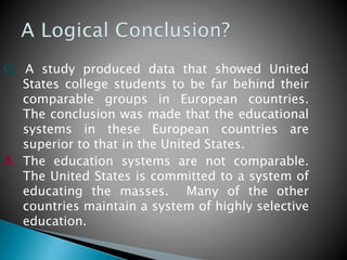 Q. A study produced data that showed United
States college students to be far behind their
comparable groups in European countries.
The conclusion was made that the educational
systems in these European countries are
superior to that in the United States.
A. The education systems are not comparable.
The United States is committed to a system of
educating the masses. Many of the other
countries maintain a system of highly selective
education.
 