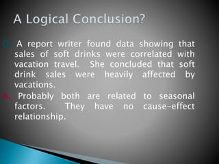 Q. A report writer found data showing that
sales of soft drinks were correlated with
vacation travel. She concluded that soft
drink sales were heavily affected by
vacations.
A. Probably both are related to seasonal
factors. They have no cause-effect
relationship.
 
