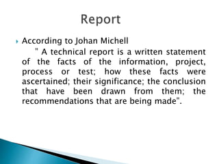  According to Johan Michell
” A technical report is a written statement
of the facts of the information, project,
process or test; how these facts were
ascertained; their significance; the conclusion
that have been drawn from them; the
recommendations that are being made”.
 