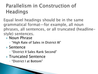  Noun Phrase
◦ “High Rate of Sales in District III”
 Sentence
◦ “District II Sales Rank Second”
 Truncated Sentence
◦ “District I at Bottom”
Equal level headings should be in the same
grammatical format—for example, all noun
phrases, all sentences, or all truncated (headline-
style) sentences.
 