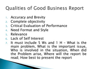1. Accuracy and Brevity
2. Complete objectivity
3. Critical Evaluation of Performance
4. Need Format and Style
5. Relevance
6. Lack of Self Interest
7. It must include 5 Ws and 1 H – What is the
main problem, What is the important issue,
Who is involved in the situation, When did
the Problem arise, Where will the report be
read; How best to present the report
 