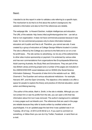 Report:


I decided to do this report in order to validate a site referring to a specific topic.
The mechanism to do that is to find about the author’s background, the
website’s information and also to find if the references are reliable.

The webpage title is Howard Gardner, multiple intelligences and education.
The URL of the website http://www.infed.org/thinkers/gardner.htm can tell us
that is it an organization. It does not have commercial purposes because it was
made for non-commercial purposes only to share information between
educators ant it public and free to all. Therefore, you cannot see ads. It was
created by a group of educators at College George Williams located in London.
The site is offered by the College as a service to the field and is run on a not-
for-profit basis. . The site carries no advertising, nor do any of the editorial links
to other sites involve sponsorship or payment. It is endorsed by various sites
and has won commendations from organizations like Encyclopaedia Britannica,
Adult Learning Australia, the Study Web and Schoolzone. They are part of the
new British Library archiving project and a number of the pages are included on
the UNESCO/NCVER voced database and on SOSIG (the Social Science
Information Gateway). Thousands of sites link to the website such as BBC,
Channel 4, The Guardian and various educational institutions - for example:
Harvard, MIT, and the Open University. The objective o this website is to offer a
space for people to explore the theory and practice of informal education, social
action and lifelong learning.

.The author of the article, Mark k. Smith, in the site is reliable. Although you can
not contact him or see his profile from the site, you can open a link that has
information about him but it was removed. The author’s background is validated
in many pages such as linkedin.com. The references that are used in the page
are reliable because they refer to books written by credited writers and
psychologists. It is an updated page the last time it was updated was in on
Tuesday, 29 of may of 2012 at 04:56:52 a.m. If you want to comment on
something, or follow them you can do it by Twitter, Facebook or send them an
e-mail.
 