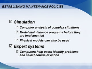  SimulationSimulation
 Computer analysis of complex situationsComputer analysis of complex situations
 Model maintenance programs before theyModel maintenance programs before they
are implementedare implemented
 Physical models can also be usedPhysical models can also be used
 Expert systemsExpert systems
 Computers help users identify problemsComputers help users identify problems
and select course of actionand select course of action
ESTABLISHING MAINTENANCE POLICIES
 