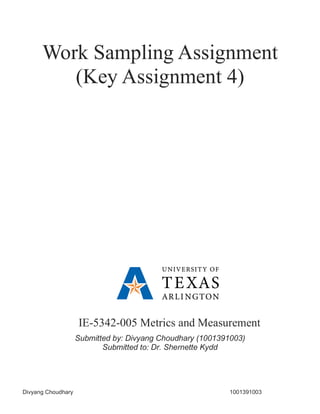 Divyang Choudhary 1001391003
Work Sampling Assignment
(Key Assignment 4)
IE-5342-005 Metrics and Measurement
Submitted by: Divyang Choudhary (1001391003)
Submitted to: Dr. Shernette Kydd
 