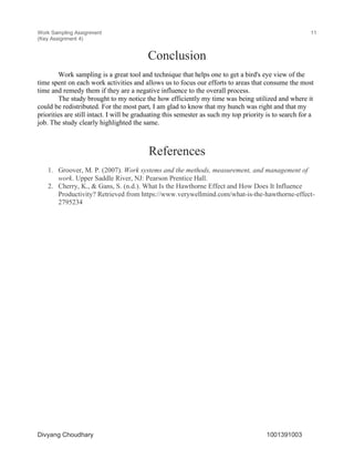 Work Sampling Assignment
(Key Assignment 4)
11
Divyang Choudhary 1001391003
Conclusion
Work sampling is a great tool and technique that helps one to get a bird's eye view of the
time spent on each work activities and allows us to focus our efforts to areas that consume the most
time and remedy them if they are a negative influence to the overall process.
The study brought to my notice the how efficiently my time was being utilized and where it
could be redistributed. For the most part, I am glad to know that my hunch was right and that my
priorities are still intact. I will be graduating this semester as such my top priority is to search for a
job. The study clearly highlighted the same.
References
1. Groover, M. P. (2007). Work systems and the methods, measurement, and management of
work. Upper Saddle River, NJ: Pearson Prentice Hall.
2. Cherry, K., & Gans, S. (n.d.). What Is the Hawthorne Effect and How Does It Influence
Productivity? Retrieved from https://www.verywellmind.com/what-is-the-hawthorne-effect-
2795234
 