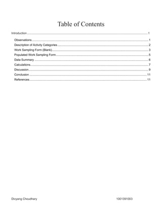 Divyang Choudhary 1001391003
Table of Contents
Introduction..................................................................................................................................................1
Observations .............................................................................................................................................1
Description of Activity Categories ..............................................................................................................2
Work Sampling Form (Blank).....................................................................................................................3
Populated Work Sampling Form................................................................................................................5
Data Summary ..........................................................................................................................................6
Calculations...............................................................................................................................................7
Discussion.................................................................................................................................................9
Conclusion ..............................................................................................................................................11
References..............................................................................................................................................11
 