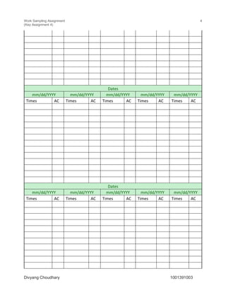 Work Sampling Assignment
(Key Assignment 4)
4
Divyang Choudhary 1001391003
Dates
mm/dd/YYYY mm/dd/YYYY mm/dd/YYYY mm/dd/YYYY mm/dd/YYYY
Times AC Times AC Times AC Times AC Times AC
Dates
mm/dd/YYYY mm/dd/YYYY mm/dd/YYYY mm/dd/YYYY mm/dd/YYYY
Times AC Times AC Times AC Times AC Times AC
 