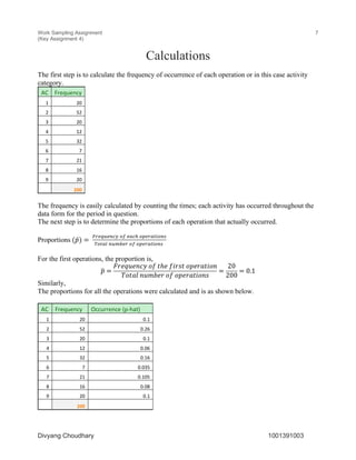 Work Sampling Assignment
(Key Assignment 4)
7
Divyang Choudhary 1001391003
Calculations
The first step is to calculate the frequency of occurrence of each operation or in this case activity
category.
AC Frequency
1 20
2 52
3 20
4 12
5 32
6 7
7 21
8 16
9 20
200
The frequency is easily calculated by counting the times; each activity has occurred throughout the
data form for the period in question.
The next step is to determine the proportions of each operation that actually occurred.
Proportions (𝑝̂) =	
()*+,*-./	01	*2.3	04*)2560-7
80529	-,:;*)	01	04*)2560-7	
For the first operations, the proportion is,
𝑝< =
𝐹𝑟𝑒𝑞𝑢𝑒𝑛𝑐𝑦	𝑜𝑓	𝑡ℎ𝑒	𝑓𝑖𝑟𝑠𝑡	𝑜𝑝𝑒𝑟𝑎𝑡𝑖𝑜𝑛
𝑇𝑜𝑡𝑎𝑙	𝑛𝑢𝑚𝑏𝑒𝑟	𝑜𝑓	𝑜𝑝𝑒𝑟𝑎𝑡𝑖𝑜𝑛𝑠
=
20
200
= 0.1
Similarly,
The proportions for all the operations were calculated and is as shown below.
AC Frequency Occurrence (p-hat)
1 20 0.1
2 52 0.26
3 20 0.1
4 12 0.06
5 32 0.16
6 7 0.035
7 21 0.105
8 16 0.08
9 20 0.1
200
 