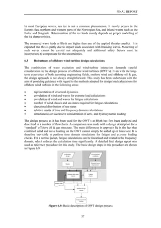 FINAL REPORT



In most European waters, sea ice is not a common phenomenon. It mostly occurs in the
Barents Sea, northern and western parts of the Norwegian Sea, and inland waters such as the
Baltic and Skagerak. Determination of the ice loads mainly depends on proper modelling of
the ice characteristics.

The measured wave loads at Blyth are higher than any of the applied theories predict. It is
expected that this is partly due to impact loads associated with breaking waves. Modelling of
such waves cannot be carried out adequately and additional safety factors must be
incorporated to compensate for the uncertainties.

6.3     Robustness of offshore wind turbine design calculations

The combination of wave excitation and wind-turbine interaction demands careful
consideration in the design process of offshore wind turbines (OWT’s). Even with the long-
term experience of both parenting engineering fields, onshore wind and offshore oil & gas,
the design approach is not always straightforward. This study has been undertaken with the
aim of providing guidance with regard to the methods adopted for design load calculations for
offshore wind turbines in the following areas:

•       representation of structural dynamics
•       correlation of wind and waves for extreme load calculations
•       correlation of wind and waves for fatigue calculations
•       number of wind classes and sea states required for fatigue calculations
•       directional distribution of sea states
•       relative merits of time and frequency domain calculations
•       simultaneous or successive consideration of aero- and hydrodynamic loading

The design process as it has been used for the OWT’s at Blyth has first been analysed and
described in a number of flowcharts. A comparison was made with a design description for a
“standard” offshore oil & gas structure. The main differences in approach lie in the fact that
combined wind and wave loading on the OWT cannot simply be added up or linearised. It is
therefore inevitable to perform time domain simulations for fatigue and extreme loading
checks. For a normal jacket, fatigue calculations can be linearised and treated in the frequency
domain, which reduces the calculation time significantly. A detailed final design report was
used as reference procedure for this study. The basic design steps in this procedure are shown
in Figure 6.9.
                                         preliminairy                                   Environmental
                                           design                                        conditions




                                                                                        External forces
                                           Models
                                                                                         & parameters




                                              Ultimate limit states                 Fatigue
                                                    checks                          checks




                          Design codes


                                                               Detailed design
                                                                  checks




                                                              Design requirements
                                                                   fullfilled


                    Figure 6.9: Basic description of OWT design process


                                                                       37
 