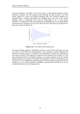 JOR3-CT98-0284 OWTES



Structural modelling of the OWT can be easily done in a finite element program. Natural
frequencies compare well with measured values although the high accuracy in the final
answer depends on correct and detailed modelling data. The structural damping was
calculated from a braking measurement. The damping factor was 0.8% of the critical
damping, which is considerably lower than the recommended 2 to 3 % from design
guidelines. To establish the actual natural frequency and damping ratio for the Blyth turbine,
a measurement of a braking event was used. The time trace of the tower top acceleration of
this event is shown in Figure 6.10.

                           Tower top acceleration m/s2     1




                                                         0.5




                                                           0




                                                         -0.5




                                                          -1




                                                                70   80   90   100   110   120   130   140


                                                                 Time in measurement campaign s

                       Figure 6.10. Free vibration after braking event

For extreme loading conditions, deterministic models are used to obtain maximum wave and
wind forces on the OWT. By combining these events according to design regulations the
maximum structural response is calculated. This superposition of loads may underestimate
true extreme response. This approach is depicted in the left-hand side of Figure 6.11. By
using integrated models for combined response, not external maximum load, but internal
maximum response is examined. A flowchart of this approach is shown in the right-hand side
of Figure 6.11. Even though these models already exist, the procedures to determine extreme
response are not yet fully developed. Probabilistic response-based methods have not yet
reached maturity for use in the design process.




                                                                               38
 