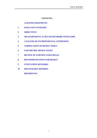 FINAL REPORT




                   CONTENTS

     ACKNOWLEDGEMENTS

1    EXECUTIVE SUMMARY

2    OBJECTIVES

3    MEASUREMENTS AT BLYTH OFFSHORE WIND FARM

4    ANALYSIS OF ENVIRONMENTAL CONDITIONS

5    VERIFICATION OF DESIGN TOOLS

6    PARAMETRIC DESIGN STUDY

7    REVIEW OF CERTIFICATION RULES

8    RECOMMENDATIONS FOR DESIGN

9    CONCLUDING REMARKS

10   DELIVERABLE REPORTS

     REFERENCES




                           i
 