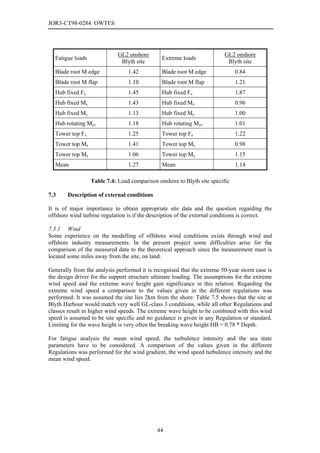 JOR3-CT98-0284 OWTES




                             GL2 onshore                                 GL2 onshore
  Fatigue loads                                Extreme loads
                              Blyth site                                  Blyth site
  Blade root M edge              1.42          Blade root M edge              0.84
  Blade root M flap              1.10          Blade root M flap              1.21
  Hub fixed Fx                   1.45          Hub fixed Fx                   1.87
  Hub fixed Mx                   1.43          Hub fixed Mx                   0.96
  Hub fixed My                   1.13          Hub fixed My                   1.00
  Hub rotating Myz               1.18          Hub rotating Myz               1.01
  Tower top Fx                   1.25          Tower top Fx                   1.22
  Tower top Mx                   1.41          Tower top Mx                   0.98
  Tower top My                   1.06          Tower top My                   1.15
  Mean                           1.27          Mean                           1.14

                  Table 7.4: Load comparison onshore to Blyth site specific

7.3     Description of external conditions

It is of major importance to obtain appropriate site data and the question regarding the
offshore wind turbine regulation is if the description of the external conditions is correct.

7.3.1 Wind
Some experience on the modelling of offshore wind conditions exists through wind and
offshore industry measurements. In the present project some difficulties arise for the
comparison of the measured data to the theoretical approach since the measurement mast is
located some miles away from the site, on land.

Generally from the analysis performed it is recognised that the extreme 50-year storm case is
the design driver for the support structure ultimate loading. The assumptions for the extreme
wind speed and the extreme wave height gain significance in this relation. Regarding the
extreme wind speed a comparison to the values given in the different regulations was
performed. It was assumed the site lies 2km from the shore. Table 7.5 shows that the site at
Blyth Harbour would match very well GL-class 3 conditions, while all other Regulations and
classes result in higher wind speeds. The extreme wave height to be combined with this wind
speed is assumed to be site specific and no guidance is given in any Regulation or standard.
Limiting for the wave height is very often the breaking wave height HB = 0.78 * Depth.

For fatigue analysis the mean wind speed, the turbulence intensity and the sea state
parameters have to be considered. A comparison of the values given in the different
Regulations was performed for the wind gradient, the wind speed turbulence intensity and the
mean wind speed.




                                             44
 