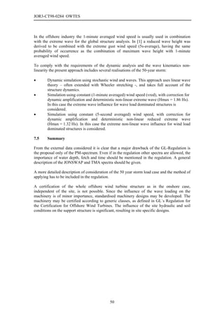 JOR3-CT98-0284 OWTES



In the offshore industry the 1-minute averaged wind speed is usually used in combination
with the extreme wave for the global structure analysis. In [1] a reduced wave height was
derived to be combined with the extreme gust wind speed (5s-average), having the same
probability of occurrence as the combination of maximum wave height with 1-minute
averaged wind speed.

To comply with the requirements of the dynamic analysis and the wave kinematics non-
linearity the present approach includes several realisations of the 50-year storm:

•       Dynamic simulation using stochastic wind and waves. This approach uses linear wave
        theory – often extended with Wheeler stretching -, and takes full account of the
        structure dynamics.
•       Simulation using constant (1-minute averaged) wind speed (vred), with correction for
        dynamic amplification and deterministic non-linear extreme wave (Hmax = 1.86 Hs).
        In this case the extreme wave influence for wave load dominated structures is
        considered.
•       Simulation using constant (5-second averaged) wind speed, with correction for
        dynamic amplification and deterministic non-linear reduced extreme wave
        (Hmax = 1.32 Hs). In this case the extreme non-linear wave influence for wind load
        dominated structures is considered.

7.5     Summary

From the external data considered it is clear that a major drawback of the GL-Regulation is
the proposal only of the PM-spectrum. Even if in the regulation other spectra are allowed, the
importance of water depth, fetch and time should be mentioned in the regulation. A general
description of the JONSWAP and TMA spectra should be given.

A more detailed description of consideration of the 50 year storm load case and the method of
applying has to be included in the regulation.

A certification of the whole offshore wind turbine structure as in the onshore case,
independent of the site, is not possible. Since the influence of the wave loading on the
machinery is of minor importance, standardised machinery designs may be developed. The
machinery may be certified according to generic classes, as defined in GL´s Regulation for
the Certification for Offshore Wind Turbines. The influence of the site hydraulic and soil
conditions on the support structure is significant, resulting in site specific designs.




                                             50
 