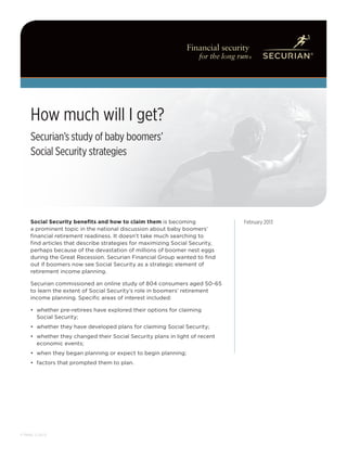 hij abc
     How much will I get?
     Securian’s study of baby boomers’
     Social Security strategies




     Social Security benefits and how to claim them is becoming               February 2013
     a prominent topic in the national discussion about baby boomers’
     financial retirement readiness. It doesn’t take much searching to
     find articles that describe strategies for maximizing Social Security,
     perhaps because of the devastation of millions of boomer nest eggs
     during the Great Recession. Securian Financial Group wanted to find
     out if boomers now see Social Security as a strategic element of
     retirement income planning.

     Securian commissioned an online study of 804 consumers aged 50-65
     to learn the extent of Social Security’s role in boomers’ retirement
     income planning. Specific areas of interest included:

     •	 whether pre-retirees have explored their options for claiming
        Social Security;
     •	 whether they have developed plans for claiming Social Security;
     •	 whether they changed their Social Security plans in light of recent
        economic events;
     •	 when they began planning or expect to begin planning;
     •	 factors that prompted them to plan.




F78685 2-2013
 