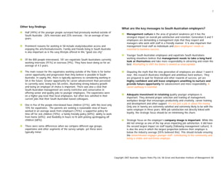7
Other key findings
Half [49%] of the younger people surveyed had previously worked outside of
South Australia - 26% interstate and 23% overseas - for an average of two
years.
Prominent reasons for working in SA include study/education access and
enjoying the arts/festivals/events. Family and friends living in South Australia
is also important as is the easy lifestyle offered in this "good size city".
Of the 800 people interviewed, 181 are expatriate South Australians currently
working interstate [91%] or overseas [9%]. They have been doing so for an
average of 4.5 years.
The main reason for the expatriates working outside of the State is for better
career opportunity and progression than they believe is possible in South
Australia. In saying this, there is typically openness to considering working in
SA in the future. Greater opportunity for career advancement than perceived
to currently exist, being less SA-centric, illustrating strong industry growth
and being an employer of choice is important. There was also a view that
South Australian management are overly restrictive and conservative in
offering senior and quality jobs to younger employees. The expatriates were
on a higher pay level than local employees, but often less satisfied in their
current jobs that their South Australian based colleagues.
One in five of the people interviewed have children [21%], with this level only
10% for expatriates. The parents are seeking a reasonable view of hours
worked in an average week from employers [75%]; a supportive policy for
time off for sick children [70%]; a family friendly policy [69%]; ability to work
from home [69%]; and flexibility in hours to fit with picking up/dropping off
children [68%].
There were some differences when we compare different age groups,
expatriates and other segments of the survey sample, yet these were
typically minor.
What are the key messages to South Australian employers?
Management culture is the area of greatest weakness yet it has the
strongest impact on overall job satisfaction and retention. Generation X and Y
employees are demanding a management style that they respect and
managers who work with staff in a friendly manner. It is also important that
management treat staff as individuals and place employees' needs as
essential to business success.
Younger South Australian employees and expatriate South Australians
working elsewhere believe that management needs to take a long hard
look at themselves and take more responsibility in attracting and retain the
best. Attempting to shift the blame is viewed as unacceptable.
Disputing the myth that the new generation of employees are about ‘I want it
now’, this research illustrates intelligent and ambitious hard workers. They
are prepared to wait for financial and other rewards of success, yet are
highly confident and will leave employers unwilling to nurture and
provide future opportunity for advancement and more responsibility. A
career pathway is essential.
Adequate investment in retaining quality younger employees is
important. They demand proper selection and training of management,
workplace design that encourages productivity and creativity, career training
and development and other support. It's not just a job or about the money.
Only one in twenty are extremely satisfied and extremely likely to be with the
same employer in three years. With job satisfaction not directly linked with
loyalty, the strategic focus should be on minimising the churn.
Strategic focus on the employer's company image is important. While this
did not emerge as one of the top areas impacting job satisfaction, it did have
the second largest impact on staff loyalty [following management culture]. It
is also the area in which the largest proportion believes their employer is
below the industry average [55% believed this]. This should include ensuring
the vision/mission engages younger staff, contributing to the community and
being a visible and well know employer.
Copyright 2007 Australia Square Holes Pty Ltd, SA Great and Australian Institute of Management SA
 