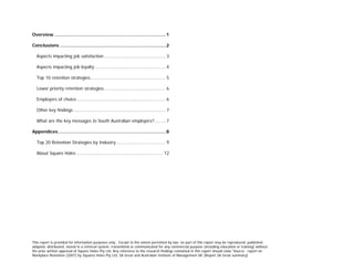 Overview ................................................................................1
Conclusions ............................................................................2
Aspects impacting job satisfaction............................................. 3
Aspects impacting job loyalty.................................................... 4
Top 10 retention strategies....................................................... 5
Lower priority retention strategies............................................. 6
Employers of choice................................................................. 6
Other key findings ................................................................... 7
What are the key messages to South Australian employers?........ 7
Appendices .............................................................................8
Top 20 Retention Strategies by Industry.................................... 9
About Square Holes ............................................................... 12
This report is provided for information purposes only. Except to the extent permitted by law, no part of this report may be reproduced, published,
adapted, distributed, stored in a retrieval system, transmitted or communicated for any commercial purpose (including education or training) without
the prior written approval of Square Holes Pty Ltd. Any reference to the research findings contained in this report should state 'Source: report on
Workplace Retention (2007) by Squares Holes Pty Ltd, SA Great and Australian Institute of Management SA' [Report SA Great summary]
 