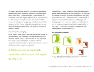 4
The research illustrates that satisfaction is a combination of satisfaction
with a variety of aspects of a younger employee’s job, yet some aspects
have a greater impact. A 100% improvement in satisfaction with the
management culture of an employer will, based on the survey data, result
in a 48% increase in overall job satisfaction. In comparison, a 100%
improvement in the pay and salary package will only increase overall job
satisfaction by 30%. This may be logical, yet clearly illustrates that you
cannot increase a disgruntled employee’s job satisfaction by improving
their pay in isolation.
Aspects impacting job loyalty
Further evidence of how difficult it is to retain good younger staff is in the
survey finding that there is not a direct correlation between overall job
satisfaction and staff loyalty [i.e. likely to be with the same employer in
three years]. It is vital that employers are strategic and invest
appropriately to minimise employee resignations and churn, and maximise
staff focus on medium to longer term objectives.
A 100% increase in overall job
satisfaction will increase staff loyalty
by only 27%.
The importance of a robust ‘management culture’ once again surfaces
when we analyse the impact of the seven key aspects of job satisfaction
on staff loyalty [i.e. likely to be with the same employer in three years].
Based on the survey data, a 100% improvement in satisfaction with an
employer’s management culture will increase staff loyalty by 27%.
‘Company image’, ‘work environment’ and ‘training and development’
have the next greatest impacts on loyalty. Interestingly, based on the
survey data, a 100% increase in the pay and salary package of an
employee will only increase loyalty by 19%.
Job Loyalty Impact Scoreboard
Management Culture
Salary Package
Work-Life Balance
Training & Development
Responsibility & Challenge
Company Image
Work Environment
NB: Size of squares and completeness of pie graphs indicate level of correlation with
likelihood of being with current employer in three years
Copyright 2007 Australia Square Holes Pty Ltd, SA Great and Australian Institute of Management SA
 