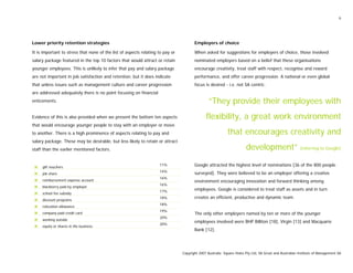6
Lower priority retention strategies
It is important to stress that none of the list of aspects relating to pay or
salary package featured in the top 10 factors that would attract or retain
younger employees. This is unlikely to infer that pay and salary package
are not important in job satisfaction and retention, but it does indicate
that unless issues such as management culture and career progression
are addressed adequately there is no point focusing on financial
enticements.
Evidence of this is also provided when we present the bottom ten aspects
that would encourage younger people to stay with an employer or move
to another. There is a high prominence of aspects relating to pay and
salary package. These may be desirable, but less likely to retain or attract
staff than the earlier mentioned factors.
gift vouchers
11%
job share
14%
reimbursement expense account
16%
blackberry paid by employer
16%
school fee subsidy
17%
discount programs
18%
relocation allowance
18%
company paid credit card
19%
working outside
20%
equity or shares in the business
20%
Employers of choice
When asked for suggestions for employers of choice, those involved
nominated employers based on a belief that these organisations
encourage creativity, treat staff with respect, recognise and reward
performance, and offer career progression. A national or even global
focus is desired - i.e. not SA centric.
“They provide their employees with
flexibility, a great work environment
that encourages creativity and
development” [referring to Google]
Google attracted the highest level of nominations [36 of the 800 people
surveyed]. They were believed to be an employer offering a creative
environment encouraging innovation and forward thinking among
employees. Google is considered to treat staff as assets and in turn
creates an efficient, productive and dynamic team.
The only other employers named by ten or more of the younger
employees involved were BHP Billiton [18], Virgin [13] and Macquarie
Bank [12].
Copyright 2007 Australia Square Holes Pty Ltd, SA Great and Australian Institute of Management SA
 