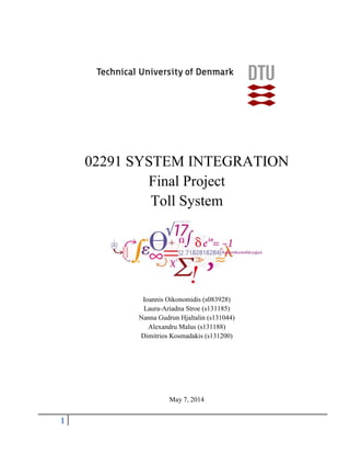 1
02291 SYSTEM INTEGRATION
Final Project
Toll System
Ioannis Oikonomidis (s083928)
Laura-Ariadna Stroe (s131185)
Nanna Gudrun Hjaltalin (s131044)
Alexandru Malus (s131188)
Dimitrios Kosmadakis (s131200)
May 7, 2014
 