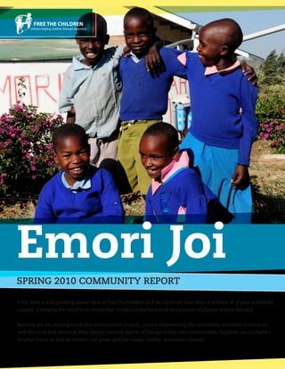 Emori Joi
SPRING 2010 COMMUNITY REPORT

It has been a truly amazing season here at Free The Children and we could not have done it without all of your wonderful
support. Changing the world is no simple feat. It requires the hard work and passion of change makers like you!

Not only are you helping build vital development projects, you are empowering the community members of Emori Joi
with the tools and resources they need to become agents of change in their own communities. Together, we can build a
brighter future so that all children can grow up to be happy, healthy and active citizens!
 