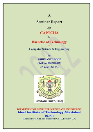 A
                 Seminar Report
                        on
                     CAPTCHA
                             for

            Bachelor of Technology
                              in
         Computer Science & Engineering

                             By:
                  ABHIMANYU SOOD
                  (Roll No. 0902810002)
                     3rd Year CSE (A)




DEPARTMENT OF COMPUTER SCEINCE AND ENGINEERING
Ideal Institute of Technology Ghaziabad
                   [U.P.]
   (Approved by AICTE and affiliated to GBTU, Lucknow U.P.)
 