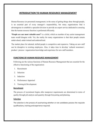 INTRODUCTION TO HUMAN RESOURCE MANAGEMENT


Human Resource (or personnel) management, in the sense of getting things done through people,
is an essential part of every manager‟s responsibility, but many organizations find it
advantageous to establish a specialist division to provide an expert service dedicated to ensuring
that the human resource function is performed efficiently.

“People are our most valuable asset” is a cliché, which no member of any senior management
team would disagree with. Yet, the reality for many organizations is that their people remain
undervalued, under trained and underutilized.

The market place for talented, skilled people is competitive and expensive. Taking on new staff
can be disruptive to existing employees. Also, it takes time to develop „cultural awareness‟,
product / process / organization knowledge and experience for new staff members.



  FUNCTIONS OF HUMAN RESOURCE MANAGEMENT
  Following are the various functions of Human Resource Management that are essential for the
  effective functioning of the organization:

   1. Recruitment

   2. Selection

   3.   Induction

   4. Performance Appraisal

   5. Training & Development

  Recruitment

  The process of recruitment begins after manpower requirements are determined in terms of
  quality through job analysis and quantity through forecasting and planning.

  Selection

  The selection is the process of ascertaining whether or not candidates possess the requisite
  qualifications, training and experience required.
 