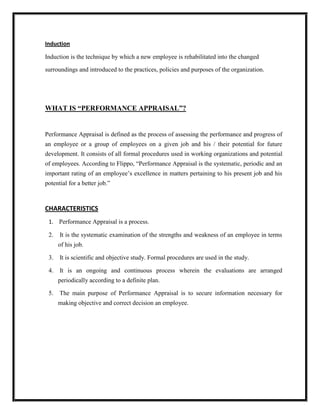 Induction

Induction is the technique by which a new employee is rehabilitated into the changed

surroundings and introduced to the practices, policies and purposes of the organization.




WHAT IS “PERFORMANCE APPRAISAL”?


Performance Appraisal is defined as the process of assessing the performance and progress of
an employee or a group of employees on a given job and his / their potential for future
development. It consists of all formal procedures used in working organizations and potential
of employees. According to Flippo, “Performance Appraisal is the systematic, periodic and an
important rating of an employee‟s excellence in matters pertaining to his present job and his
potential for a better job.”



CHARACTERISTICS
 1. Performance Appraisal is a process.

 2.   It is the systematic examination of the strengths and weakness of an employee in terms
      of his job.

 3.   It is scientific and objective study. Formal procedures are used in the study.

 4.   It is an ongoing and continuous process wherein the evaluations are arranged
      periodically according to a definite plan.

 5. The main purpose of Performance Appraisal is to secure information necessary for
      making objective and correct decision an employee.
 